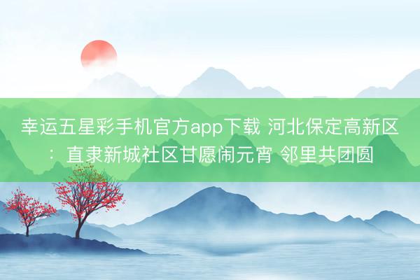 幸运五星彩手机官方app下载 河北保定高新区:直隶新城社区甘愿闹元宵 邻里共团圆