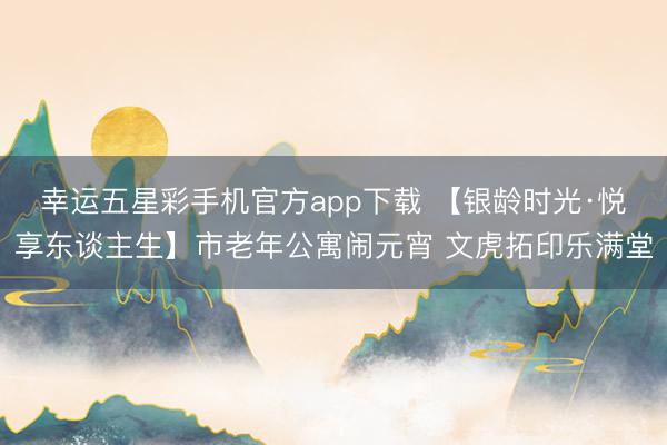 幸运五星彩手机官方app下载 【银龄时光·悦享东谈主生】市老年公寓闹元宵 文虎拓印乐满堂
