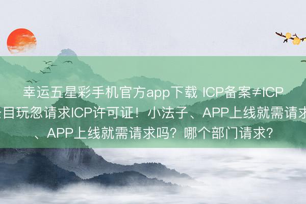 幸运五星彩手机官方app下载 ICP备案≠ICP许可证，了解这些条目玩忽请求ICP许可证！小法子、APP上线就需请求吗？哪个部门请求？
