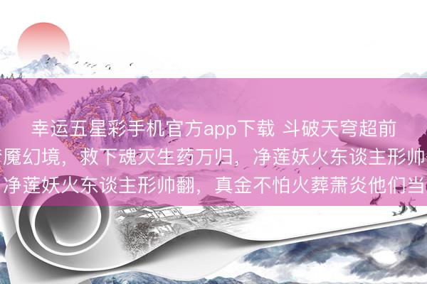 幸运五星彩手机官方app下载 斗破天穹超前预报：萧炎成功取销梦魇幻境，救下魂灭生药万归，净莲妖火东谈主形帅翻，真金不怕火葬萧炎他们当火奴