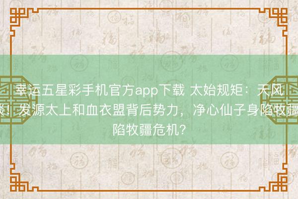 幸运五星彩手机官方app下载 太始规矩：天风楼密谈！发源太上和血衣盟背后势力，净心仙子身陷牧疆危机？
