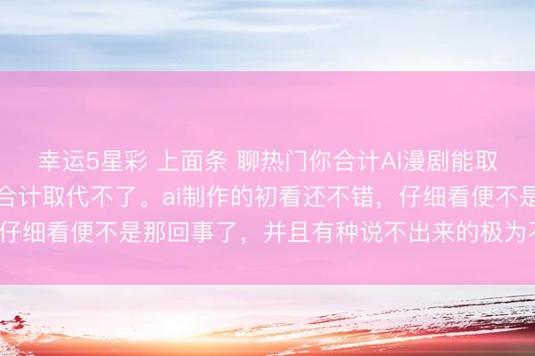 幸运5星彩 上面条 聊热门你合计AI漫剧能取代真东说念主短剧吗我合计取代不了。ai制作的初看还不错，仔细看便不是那回事了，并且有种说不出来的极为不餍足的嗅觉。